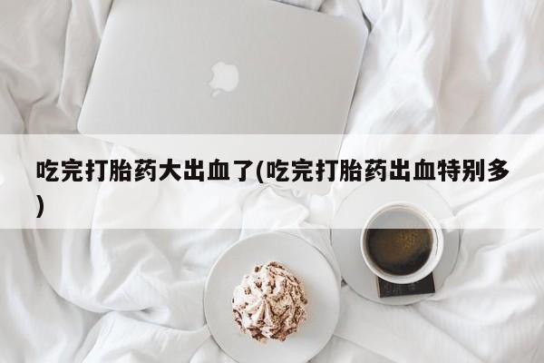 正品打胎药专卖微信吃完打胎药大出血了(吃完打胎药出血特别多)