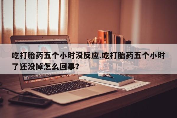 正品打胎药专卖微信吃打胎药五个小时没反应.吃打胎药五个小时了还没掉怎么回事？