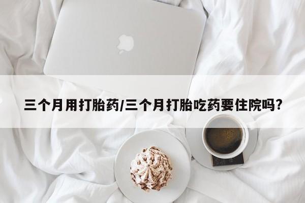 正品打胎药专卖微信三个月用打胎药/三个月打胎吃药要住院吗?