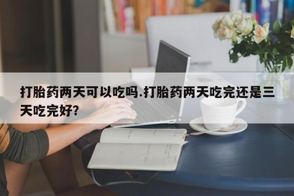 正品打胎药专卖微信打胎药两天可以吃吗.打胎药两天吃完还是三天吃完好？