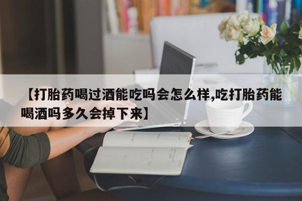 正品打胎药专卖微信【打胎药喝过酒能吃吗会怎么样,吃打胎药能喝酒吗多久会掉下来】