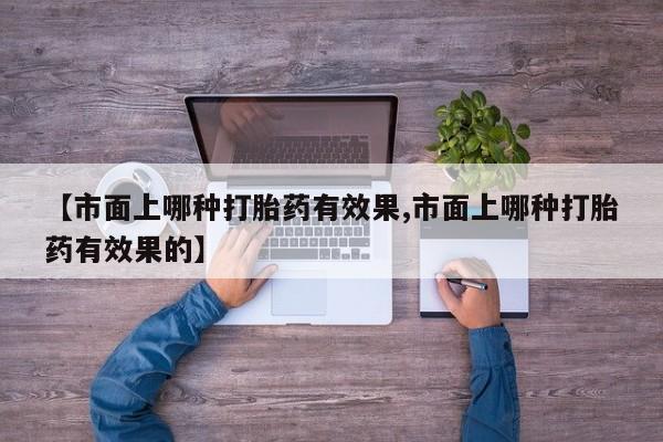正品打胎药专卖微信【市面上哪种打胎药有效果,市面上哪种打胎药有效果的】