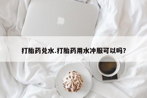 正品打胎药专卖微信打胎药兑水.打胎药用水冲服可以吗？