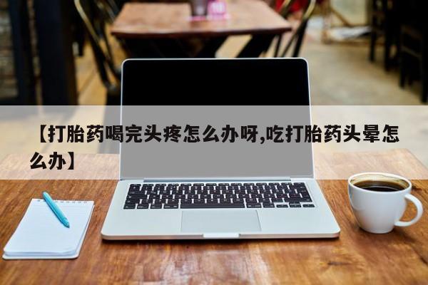 正品打胎药专卖微信【打胎药喝完头疼怎么办呀,吃打胎药头晕怎么办】