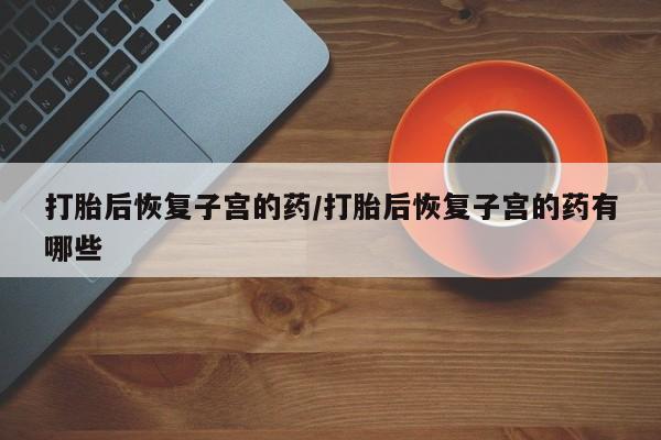 正品打胎药专卖微信打胎后恢复子宫的药/打胎后恢复子宫的药有哪些