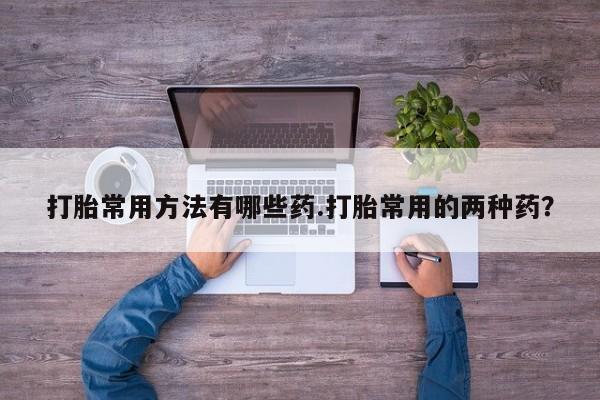 正品打胎药专卖微信打胎常用方法有哪些药.打胎常用的两种药？