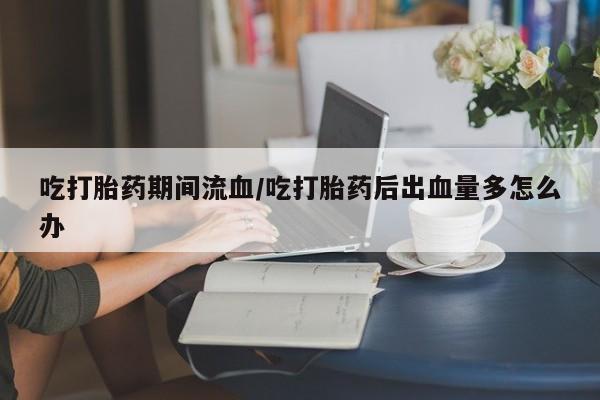 正品打胎药专卖微信吃打胎药期间流血/吃打胎药后出血量多怎么办