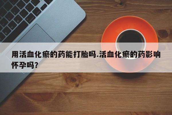 正品打胎药专卖微信用活血化瘀的药能打胎吗.活血化瘀的药影响怀孕吗？