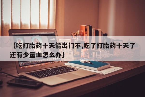 正品打胎药专卖微信【吃打胎药十天能出门不,吃了打胎药十天了还有少量血怎么办】