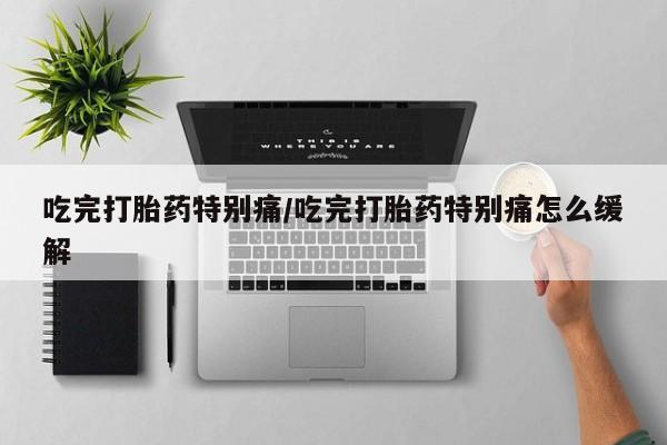 正品打胎药专卖微信吃完打胎药特别痛/吃完打胎药特别痛怎么缓解