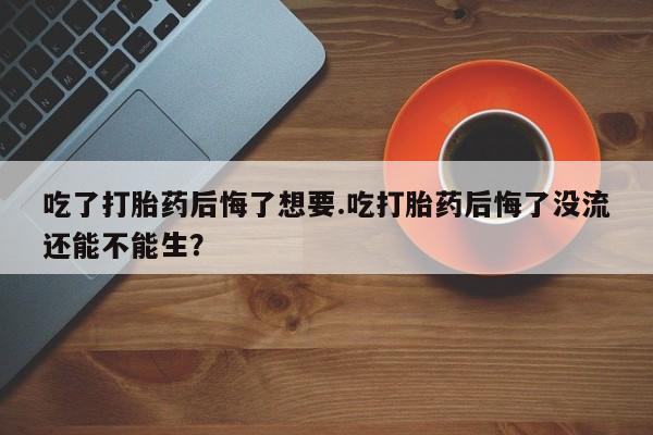 正品打胎药专卖微信吃了打胎药后悔了想要.吃打胎药后悔了没流还能不能生？