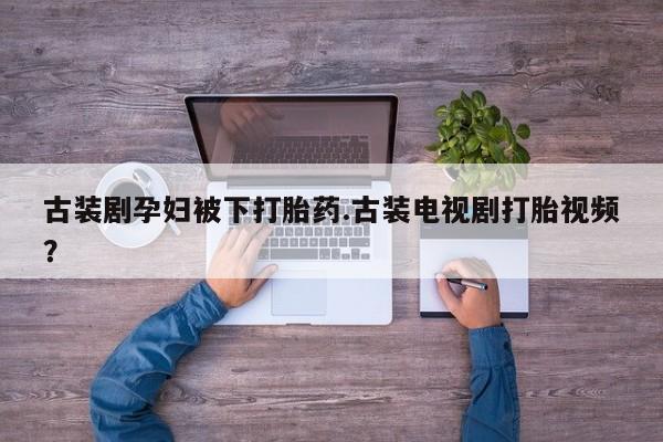正品打胎药专卖微信古装剧孕妇被下打胎药.古装电视剧打胎视频？