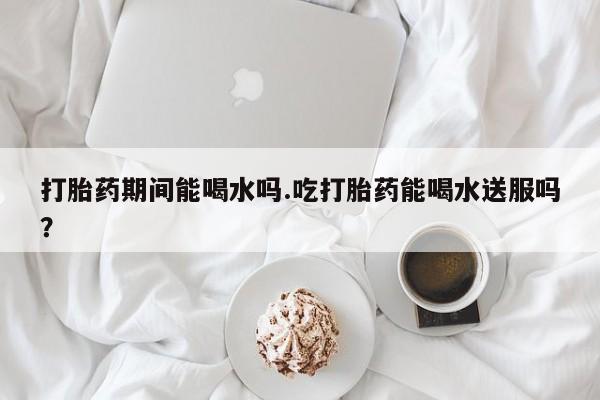 正品打胎药专卖微信打胎药期间能喝水吗.吃打胎药能喝水送服吗？