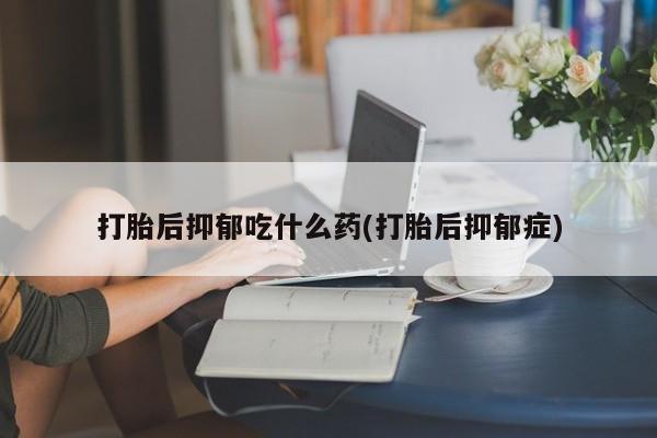 正品打胎药专卖微信打胎后抑郁吃什么药(打胎后抑郁症)