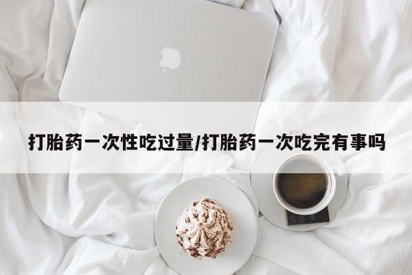 正品打胎药专卖微信打胎药一次性吃过量/打胎药一次吃完有事吗