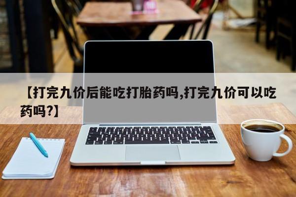正品打胎药专卖微信【打完九价后能吃打胎药吗,打完九价可以吃药吗?】
