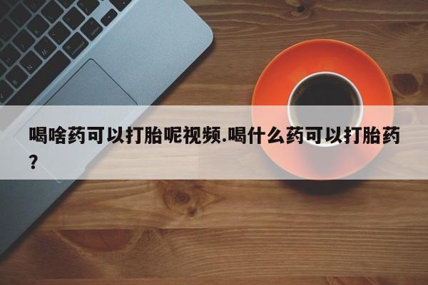 正品打胎药专卖微信喝啥药可以打胎呢视频.喝什么药可以打胎药？
