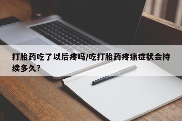 正品打胎药专卖微信打胎药吃了以后疼吗/吃打胎药疼痛症状会持续多久?