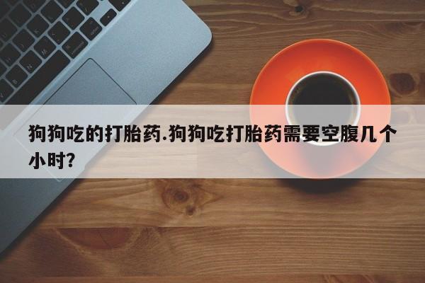 正品打胎药专卖微信狗狗吃的打胎药.狗狗吃打胎药需要空腹几个小时？