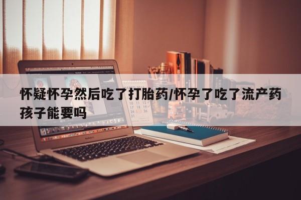 正品打胎药专卖微信怀疑怀孕然后吃了打胎药/怀孕了吃了流产药孩子能要吗