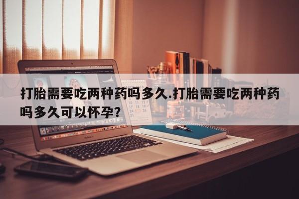正品打胎药专卖微信打胎需要吃两种药吗多久.打胎需要吃两种药吗多久可以怀孕？