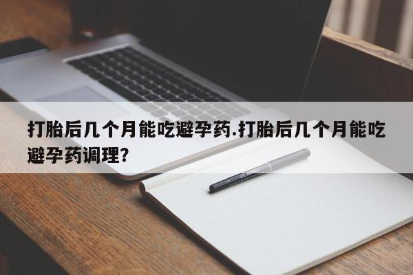 正品打胎药专卖微信打胎后几个月能吃避孕药.打胎后几个月能吃避孕药调理？