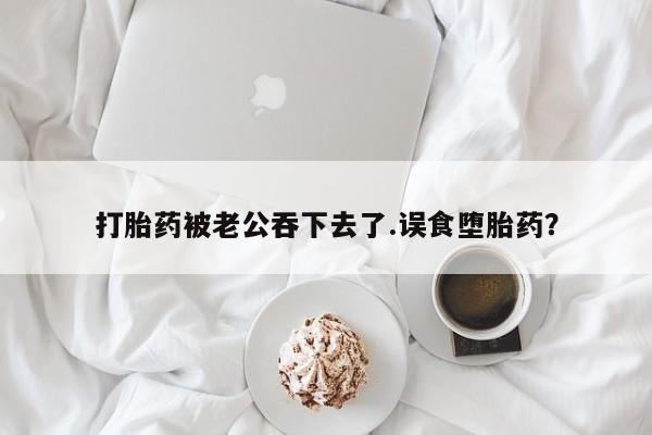 正品打胎药专卖微信打胎药被老公吞下去了.误食堕胎药？