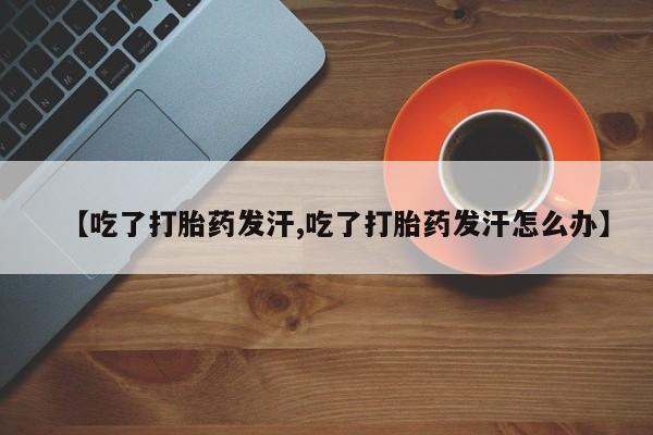 正品打胎药专卖微信【吃了打胎药发汗,吃了打胎药发汗怎么办】