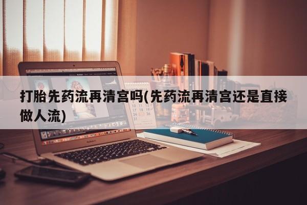 正品打胎药专卖微信打胎先药流再清宫吗(先药流再清宫还是直接做人流)