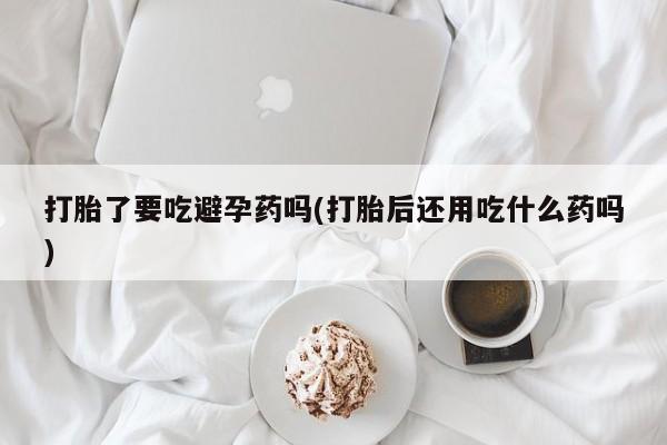 正品打胎药专卖微信打胎了要吃避孕药吗(打胎后还用吃什么药吗)