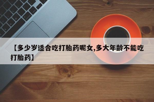 正品打胎药专卖微信【多少岁适合吃打胎药呢女,多大年龄不能吃打胎药】