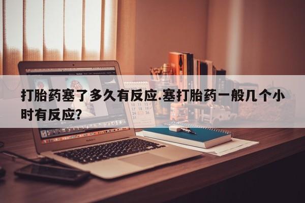 正品打胎药专卖微信打胎药塞了多久有反应.塞打胎药一般几个小时有反应？
