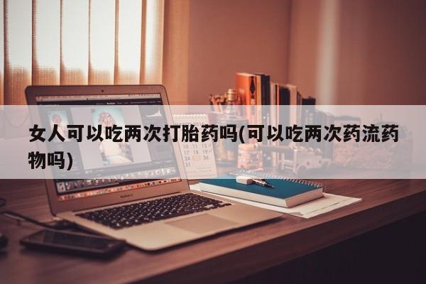 正品打胎药专卖微信女人可以吃两次打胎药吗(可以吃两次药流药物吗)