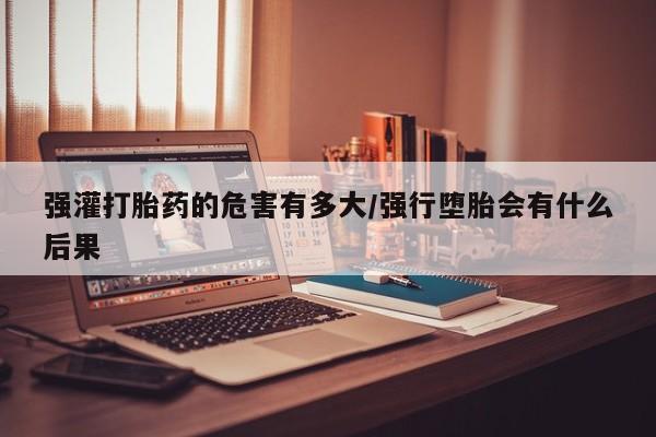 正品打胎药专卖微信强灌打胎药的危害有多大/强行堕胎会有什么后果