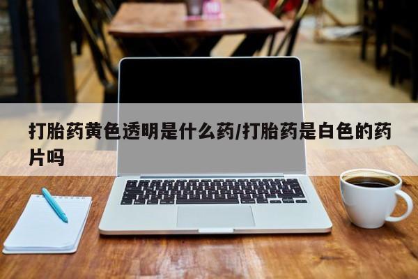 正品打胎药专卖微信打胎药黄色透明是什么药/打胎药是白色的药片吗
