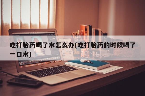 正品打胎药专卖微信吃打胎药喝了水怎么办(吃打胎药的时候喝了一口水)