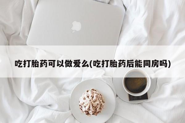 正品打胎药专卖微信吃打胎药可以做爱么(吃打胎药后能同房吗)