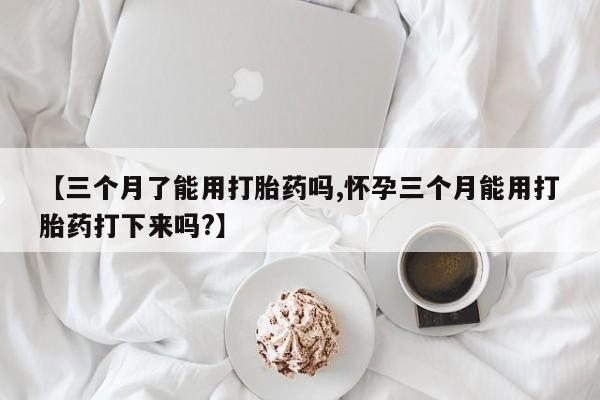 正品打胎药专卖微信【三个月了能用打胎药吗,怀孕三个月能用打胎药打下来吗?】