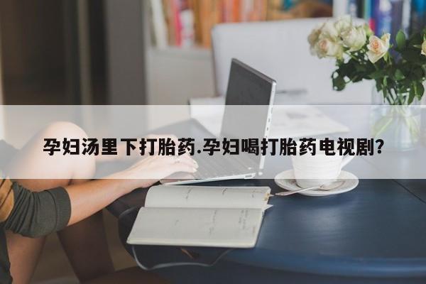 正品打胎药专卖微信孕妇汤里下打胎药.孕妇喝打胎药电视剧？