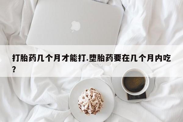 正品打胎药专卖微信打胎药几个月才能打.堕胎药要在几个月内吃？