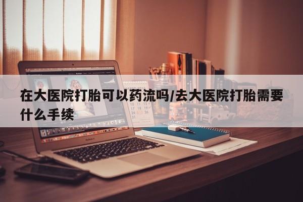 正品打胎药专卖微信在大医院打胎可以药流吗/去大医院打胎需要什么手续