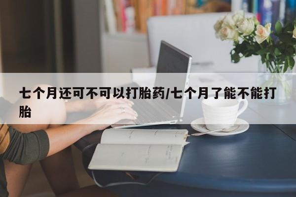 正品打胎药专卖微信七个月还可不可以打胎药/七个月了能不能打胎
