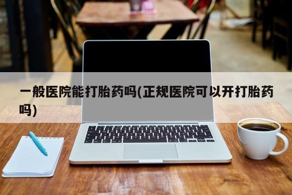 正品打胎药专卖微信一般医院能打胎药吗(正规医院可以开打胎药吗)