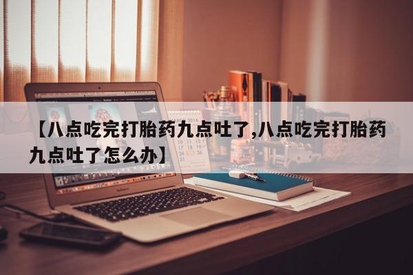 正品打胎药专卖微信【八点吃完打胎药九点吐了,八点吃完打胎药九点吐了怎么办】