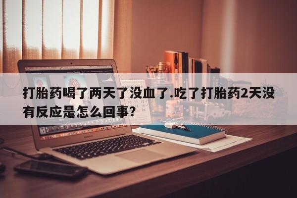 正品打胎药专卖微信打胎药喝了两天了没血了.吃了打胎药2天没有反应是怎么回事？