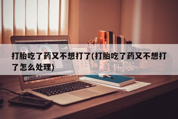 正品打胎药专卖微信打胎吃了药又不想打了(打胎吃了药又不想打了怎么处理)