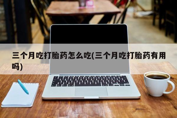 正品打胎药专卖微信三个月吃打胎药怎么吃(三个月吃打胎药有用吗)
