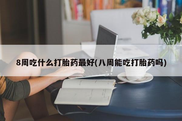 正品打胎药专卖微信8周吃什么打胎药最好(八周能吃打胎药吗)
