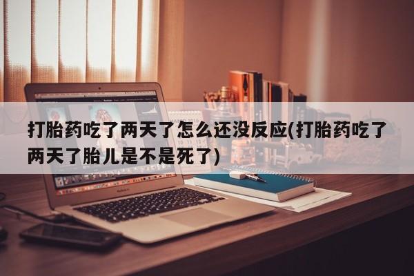 正品打胎药专卖微信打胎药吃了两天了怎么还没反应(打胎药吃了两天了胎儿是不是死了)