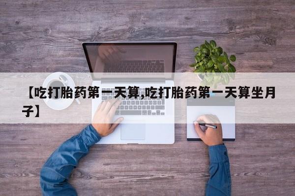 正品打胎药专卖微信【吃打胎药第一天算,吃打胎药第一天算坐月子】